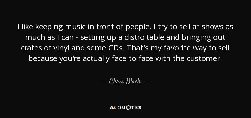 I like keeping music in front of people. I try to sell at shows as much as I can - setting up a distro table and bringing out crates of vinyl and some CDs. That's my favorite way to sell because you're actually face-to-face with the customer. - Chris Black