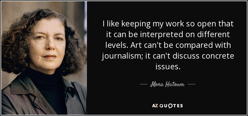 I like keeping my work so open that it can be interpreted on different levels. Art can't be compared with journalism; it can't discuss concrete issues. - Mona Hatoum