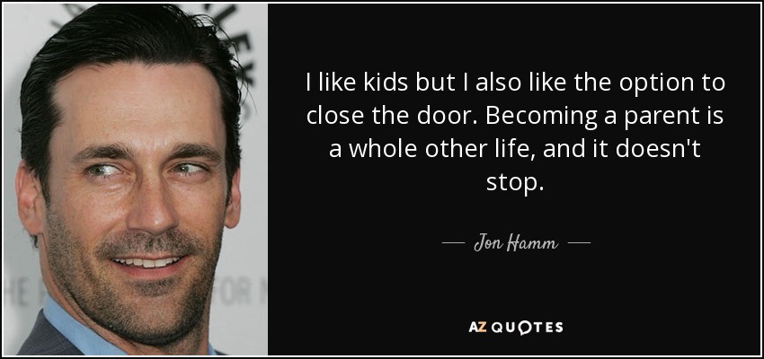 I like kids but I also like the option to close the door. Becoming a parent is a whole other life, and it doesn't stop. - Jon Hamm