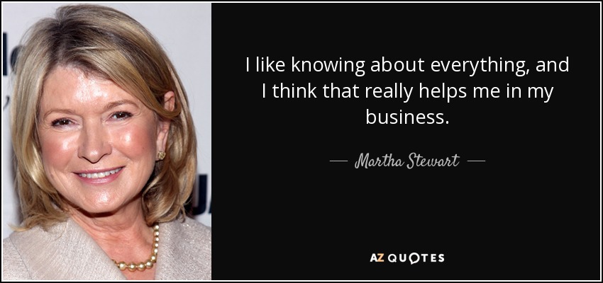 I like knowing about everything, and I think that really helps me in my business. - Martha Stewart