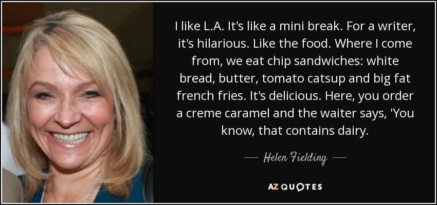 I like L.A. It's like a mini break. For a writer, it's hilarious. Like the food. Where I come from, we eat chip sandwiches: white bread, butter, tomato catsup and big fat french fries. It's delicious. Here, you order a creme caramel and the waiter says, 'You know, that contains dairy. - Helen Fielding