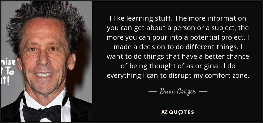 I like learning stuff. The more information you can get about a person or a subject, the more you can pour into a potential project. I made a decision to do different things. I want to do things that have a better chance of being thought of as original. I do everything I can to disrupt my comfort zone. - Brian Grazer