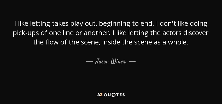 I like letting takes play out, beginning to end. I don't like doing pick-ups of one line or another. I like letting the actors discover the flow of the scene, inside the scene as a whole. - Jason Winer