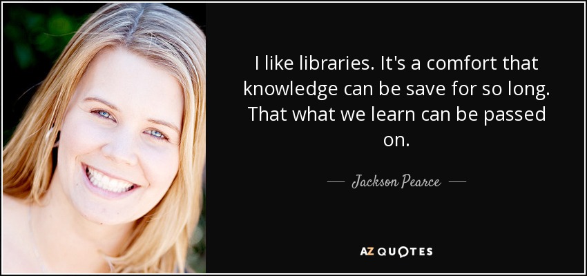 I like libraries. It's a comfort that knowledge can be save for so long. That what we learn can be passed on. - Jackson Pearce