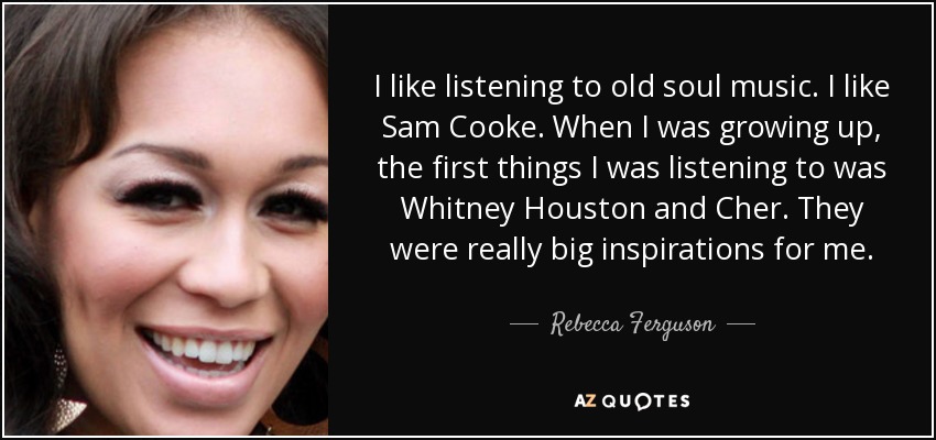 I like listening to old soul music. I like Sam Cooke. When I was growing up, the first things I was listening to was Whitney Houston and Cher. They were really big inspirations for me. - Rebecca Ferguson