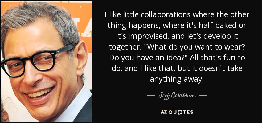 I like little collaborations where the other thing happens, where it's half-baked or it's improvised, and let's develop it together. 