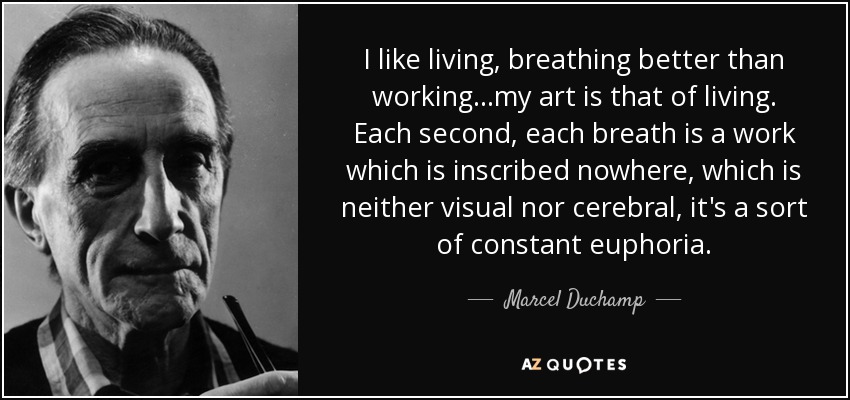 I like living, breathing better than working...my art is that of living. Each second, each breath is a work which is inscribed nowhere, which is neither visual nor cerebral, it's a sort of constant euphoria. - Marcel Duchamp