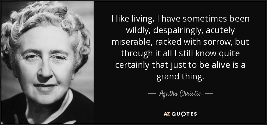 I like living. I have sometimes been wildly, despairingly, acutely miserable, racked with sorrow, but through it all I still know quite certainly that just to be alive is a grand thing. - Agatha Christie
