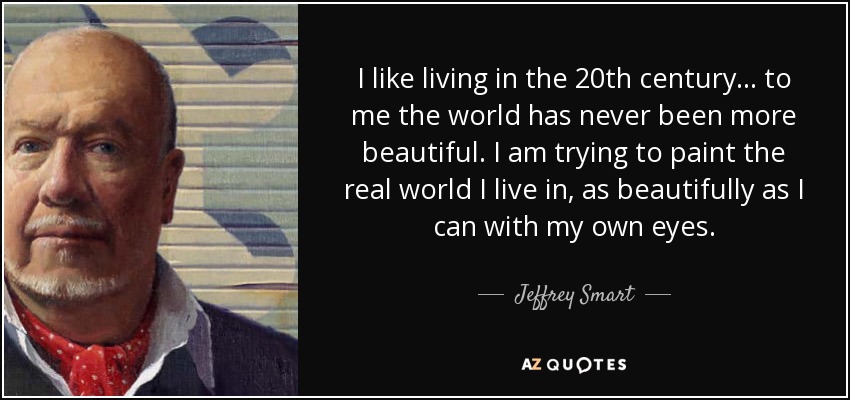 I like living in the 20th century... to me the world has never been more beautiful. I am trying to paint the real world I live in, as beautifully as I can with my own eyes. - Jeffrey Smart