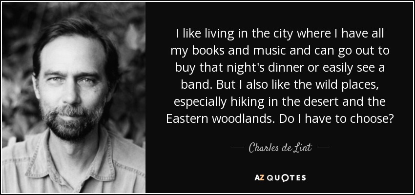 I like living in the city where I have all my books and music and can go out to buy that night's dinner or easily see a band. But I also like the wild places, especially hiking in the desert and the Eastern woodlands. Do I have to choose? - Charles de Lint