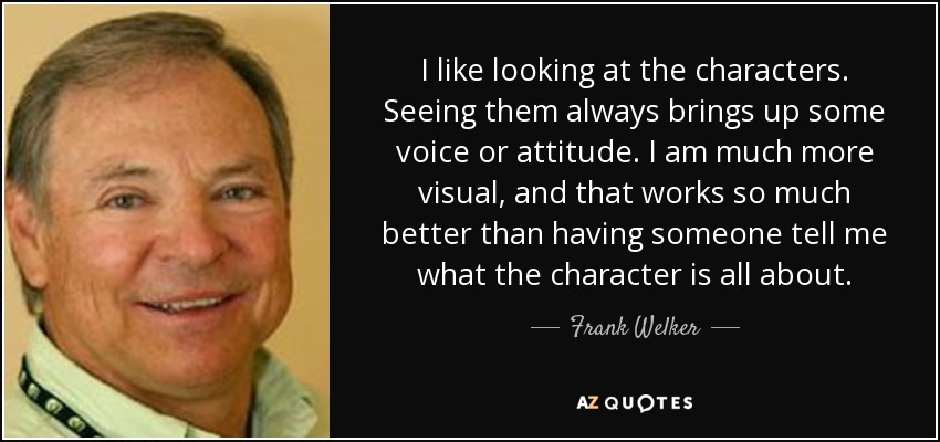 I like looking at the characters. Seeing them always brings up some voice or attitude. I am much more visual, and that works so much better than having someone tell me what the character is all about. - Frank Welker