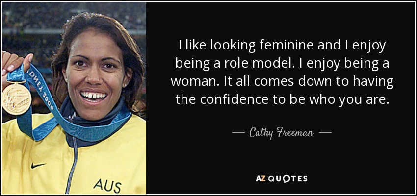 I like looking feminine and I enjoy being a role model. I enjoy being a woman. It all comes down to having the confidence to be who you are. - Cathy Freeman