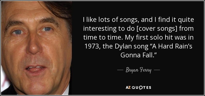 I like lots of songs, and I find it quite interesting to do [cover songs] from time to time. My first solo hit was in 1973, the Dylan song “A Hard Rain’s Gonna Fall.” - Bryan Ferry