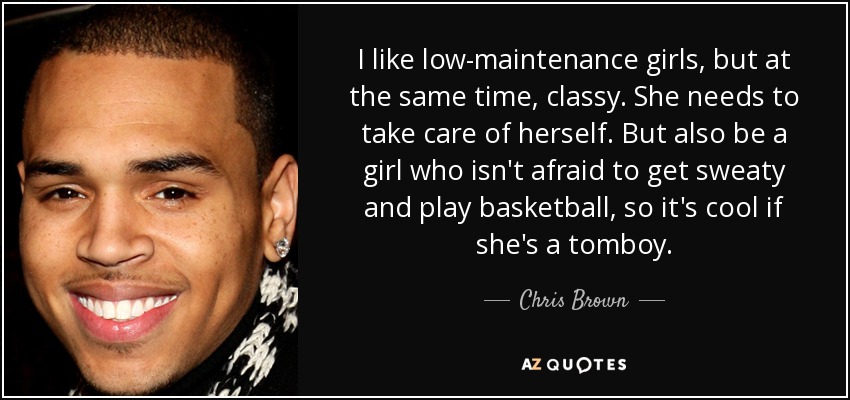 I like low-maintenance girls, but at the same time, classy. She needs to take care of herself. But also be a girl who isn't afraid to get sweaty and play basketball, so it's cool if she's a tomboy. - Chris Brown