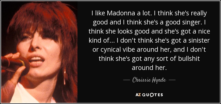 I like Madonna a lot. I think she's really good and I think she's a good singer. I think she looks good and she's got a nice kind of... I don't think she's got a sinister or cynical vibe around her, and I don't think she's got any sort of bullshit around her. - Chrissie Hynde