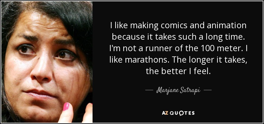 I like making comics and animation because it takes such a long time. I'm not a runner of the 100 meter. I like marathons. The longer it takes, the better I feel. - Marjane Satrapi