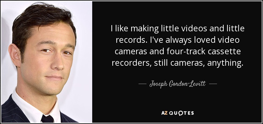 I like making little videos and little records. I've always loved video cameras and four-track cassette recorders, still cameras, anything. - Joseph Gordon-Levitt