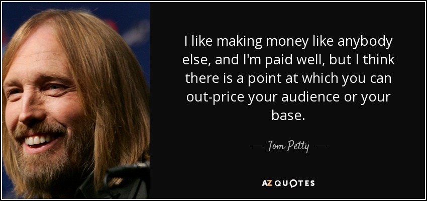 I like making money like anybody else, and I'm paid well, but I think there is a point at which you can out-price your audience or your base. - Tom Petty