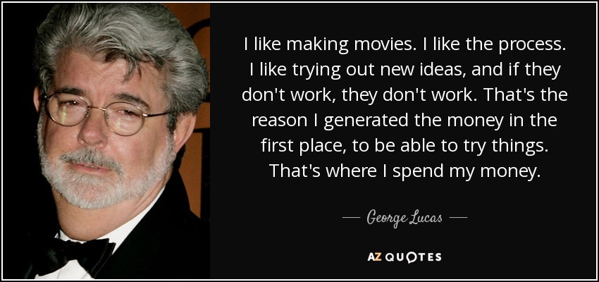 I like making movies. I like the process. I like trying out new ideas, and if they don't work, they don't work. That's the reason I generated the money in the first place, to be able to try things. That's where I spend my money. - George Lucas