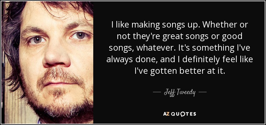 I like making songs up. Whether or not they're great songs or good songs, whatever. It's something I've always done, and I definitely feel like I've gotten better at it. - Jeff Tweedy