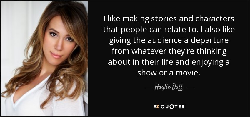 I like making stories and characters that people can relate to. I also like giving the audience a departure from whatever they're thinking about in their life and enjoying a show or a movie. - Haylie Duff