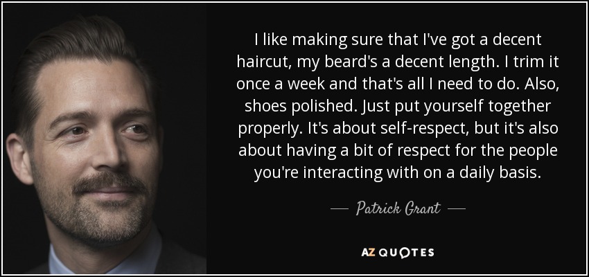I like making sure that I've got a decent haircut, my beard's a decent length. I trim it once a week and that's all I need to do. Also, shoes polished. Just put yourself together properly. It's about self-respect, but it's also about having a bit of respect for the people you're interacting with on a daily basis. - Patrick Grant