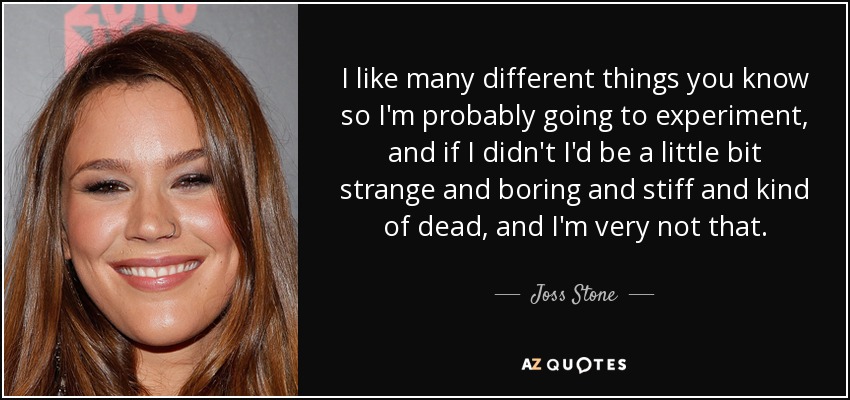 I like many different things you know so I'm probably going to experiment, and if I didn't I'd be a little bit strange and boring and stiff and kind of dead, and I'm very not that. - Joss Stone