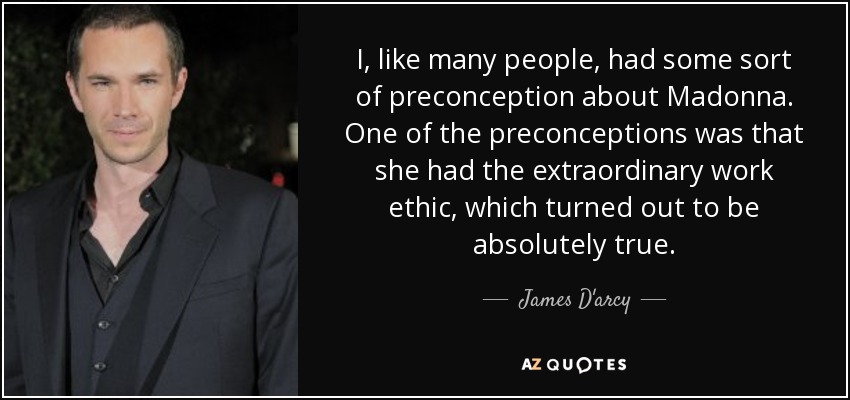 I, like many people, had some sort of preconception about Madonna. One of the preconceptions was that she had the extraordinary work ethic, which turned out to be absolutely true. - James D'arcy