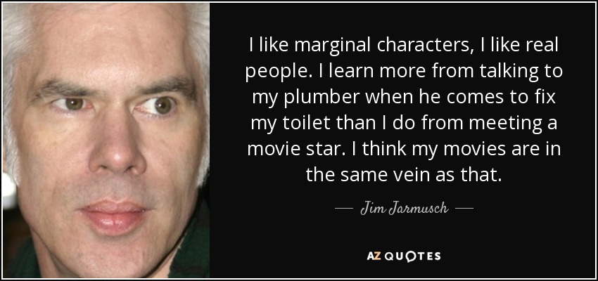I like marginal characters, I like real people. I learn more from talking to my plumber when he comes to fix my toilet than I do from meeting a movie star. I think my movies are in the same vein as that. - Jim Jarmusch