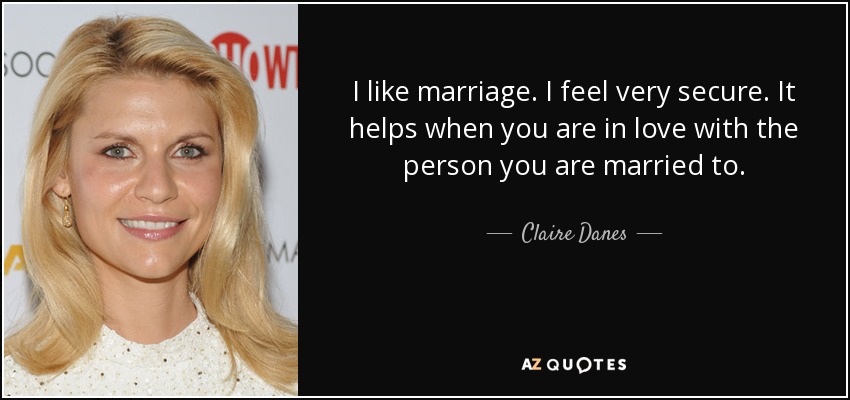 I like marriage. I feel very secure. It helps when you are in love with the person you are married to. - Claire Danes