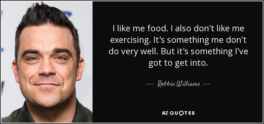 I like me food. I also don't like me exercising. It's something me don't do very well. But it's something I've got to get into. - Robbie Williams