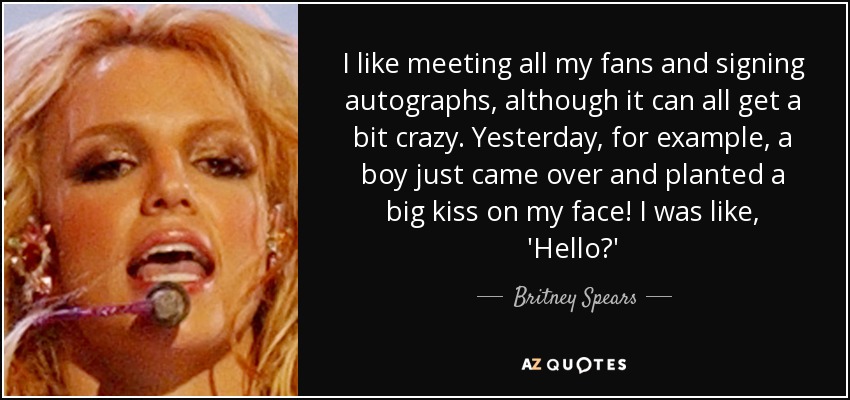 I like meeting all my fans and signing autographs, although it can all get a bit crazy. Yesterday, for example, a boy just came over and planted a big kiss on my face! I was like, 'Hello?' - Britney Spears