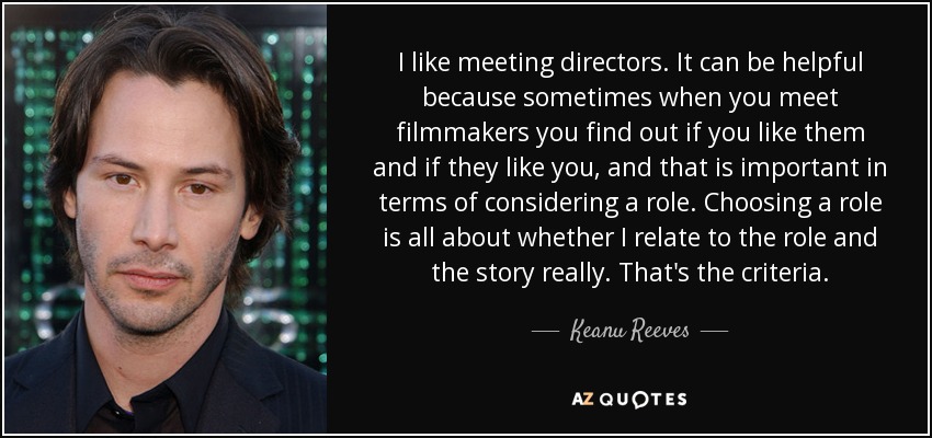 I like meeting directors. It can be helpful because sometimes when you meet filmmakers you find out if you like them and if they like you, and that is important in terms of considering a role. Choosing a role is all about whether I relate to the role and the story really. That's the criteria. - Keanu Reeves