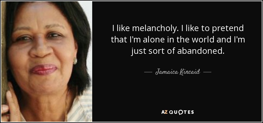 I like melancholy. I like to pretend that I'm alone in the world and I'm just sort of abandoned. - Jamaica Kincaid