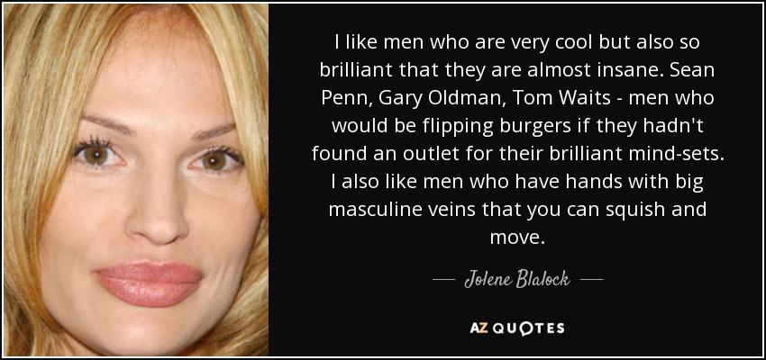 I like men who are very cool but also so brilliant that they are almost insane. Sean Penn, Gary Oldman, Tom Waits - men who would be flipping burgers if they hadn't found an outlet for their brilliant mind-sets. I also like men who have hands with big masculine veins that you can squish and move. - Jolene Blalock