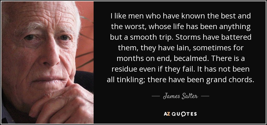 I like men who have known the best and the worst, whose life has been anything but a smooth trip. Storms have battered them, they have lain, sometimes for months on end, becalmed. There is a residue even if they fail. It has not been all tinkling; there have been grand chords. - James Salter