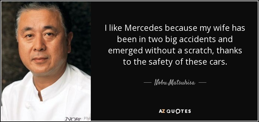 I like Mercedes because my wife has been in two big accidents and emerged without a scratch, thanks to the safety of these cars. - Nobu Matsuhisa