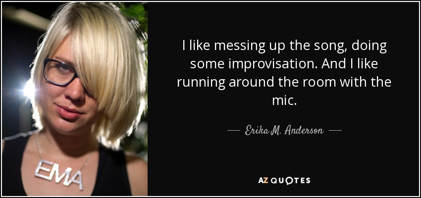 I like messing up the song, doing some improvisation. And I like running around the room with the mic. - Erika M. Anderson