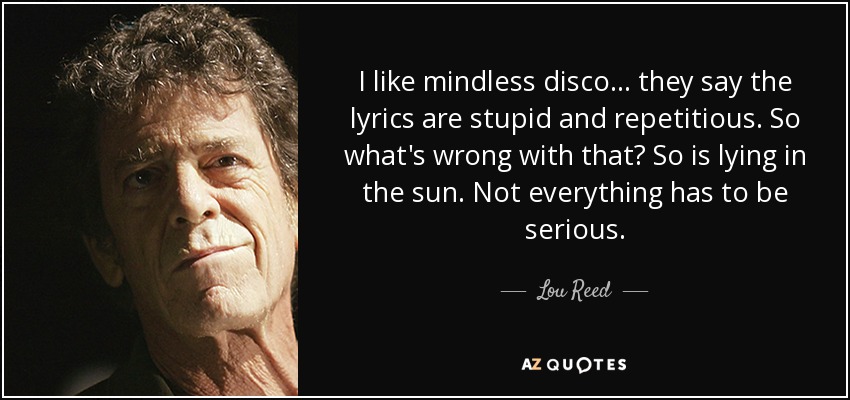 I like mindless disco... they say the lyrics are stupid and repetitious. So what's wrong with that? So is lying in the sun. Not everything has to be serious. - Lou Reed