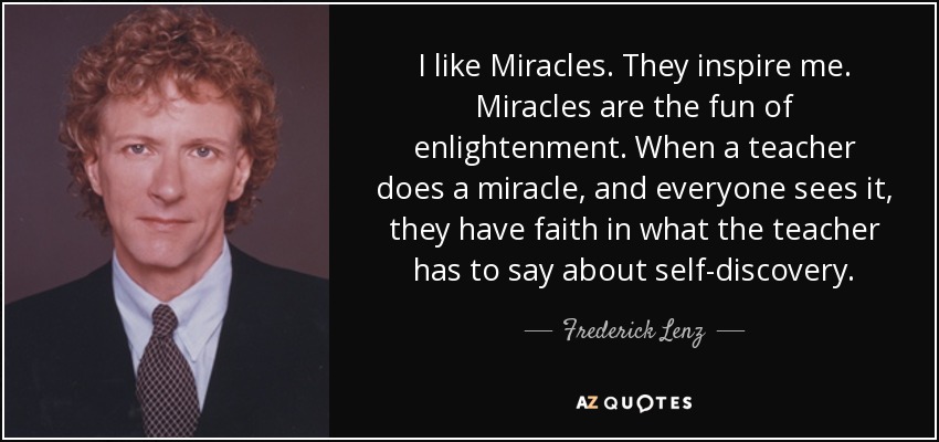 I like Miracles. They inspire me. Miracles are the fun of enlightenment. When a teacher does a miracle, and everyone sees it, they have faith in what the teacher has to say about self-discovery. - Frederick Lenz