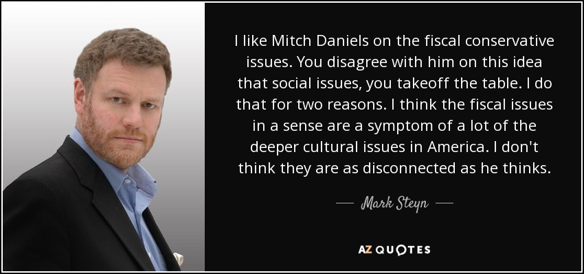 I like Mitch Daniels on the fiscal conservative issues. You disagree with him on this idea that social issues, you takeoff the table. I do that for two reasons. I think the fiscal issues in a sense are a symptom of a lot of the deeper cultural issues in America. I don't think they are as disconnected as he thinks. - Mark Steyn