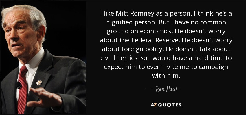 I like Mitt Romney as a person. I think he's a dignified person. But I have no common ground on economics. He doesn't worry about the Federal Reserve. He doesn't worry about foreign policy. He doesn't talk about civil liberties, so I would have a hard time to expect him to ever invite me to campaign with him. - Ron Paul