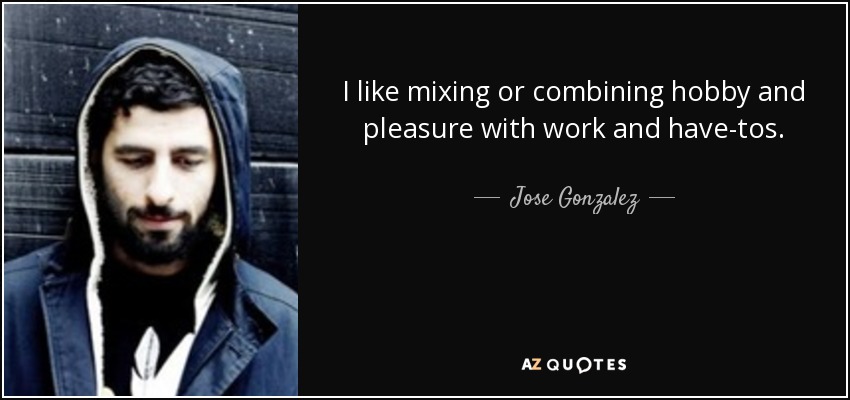 I like mixing or combining hobby and pleasure with work and have-tos. - Jose Gonzalez