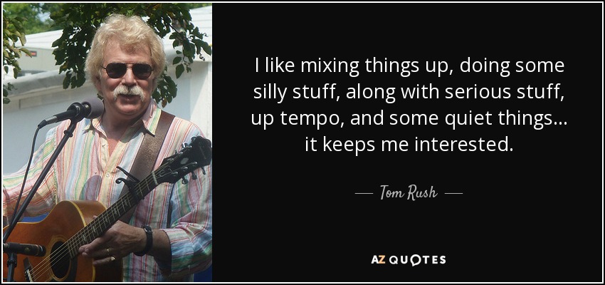 I like mixing things up, doing some silly stuff, along with serious stuff, up tempo, and some quiet things ... it keeps me interested. - Tom Rush