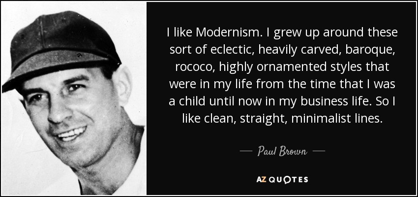 I like Modernism. I grew up around these sort of eclectic, heavily carved, baroque, rococo, highly ornamented styles that were in my life from the time that I was a child until now in my business life. So I like clean, straight, minimalist lines. - Paul Brown
