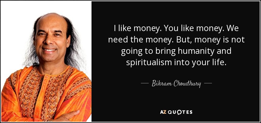 I like money. You like money. We need the money. But, money is not going to bring humanity and spiritualism into your life. - Bikram Choudhury