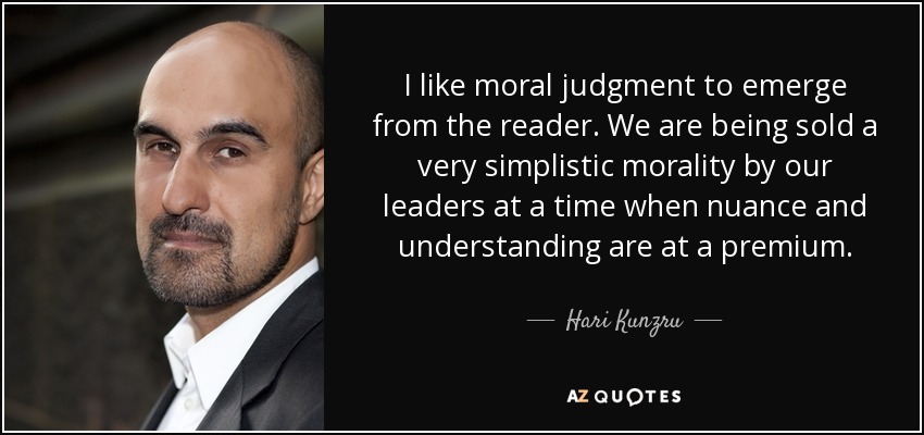 I like moral judgment to emerge from the reader. We are being sold a very simplistic morality by our leaders at a time when nuance and understanding are at a premium. - Hari Kunzru