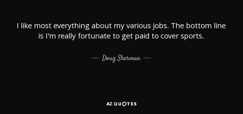 I like most everything about my various jobs. The bottom line is I'm really fortunate to get paid to cover sports. - Doug Sherman