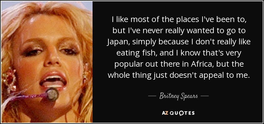 I like most of the places I've been to, but I've never really wanted to go to Japan, simply because I don't really like eating fish, and I know that's very popular out there in Africa, but the whole thing just doesn't appeal to me. - Britney Spears