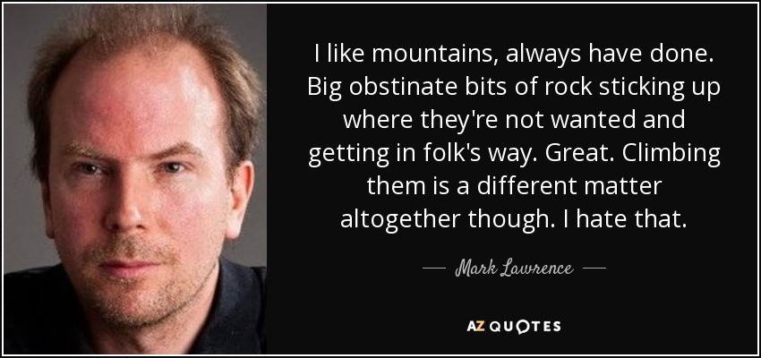 I like mountains, always have done. Big obstinate bits of rock sticking up where they're not wanted and getting in folk's way. Great. Climbing them is a different matter altogether though. I hate that. - Mark Lawrence